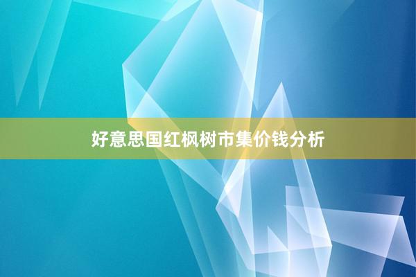 好意思国红枫树市集价钱分析