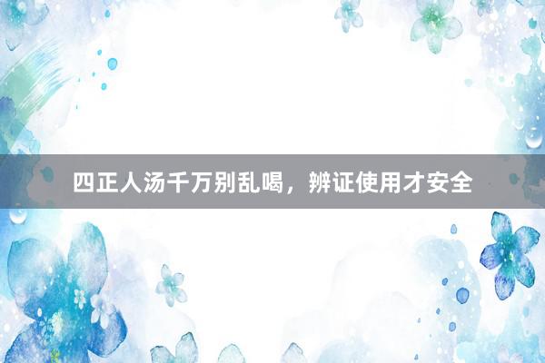 四正人汤千万别乱喝，辨证使用才安全