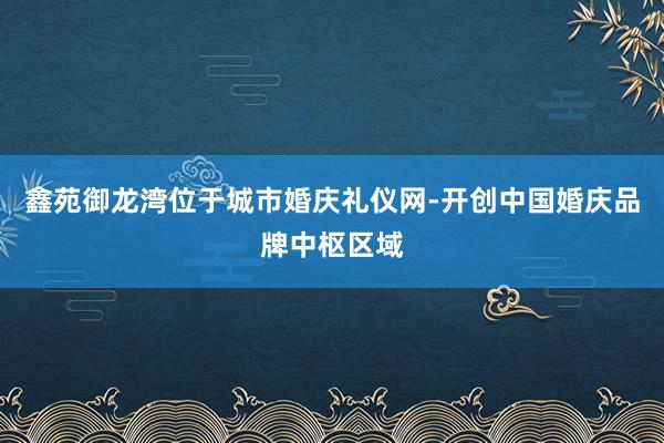 鑫苑御龙湾位于城市婚庆礼仪网-开创中国婚庆品牌中枢区域