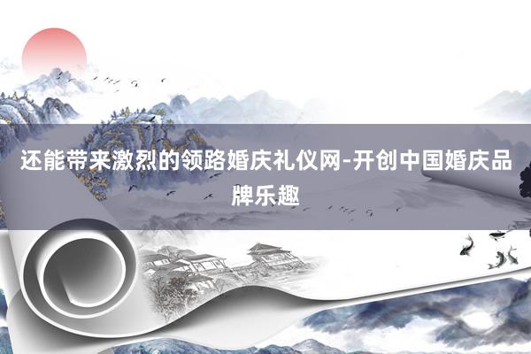 还能带来激烈的领路婚庆礼仪网-开创中国婚庆品牌乐趣