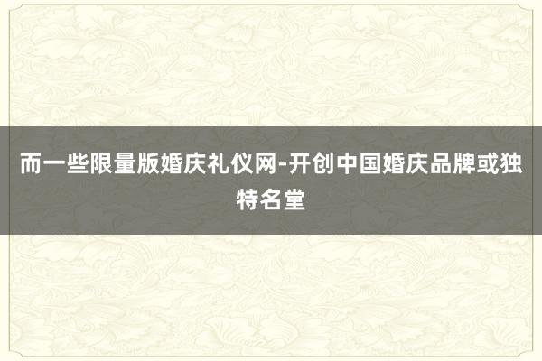 而一些限量版婚庆礼仪网-开创中国婚庆品牌或独特名堂
