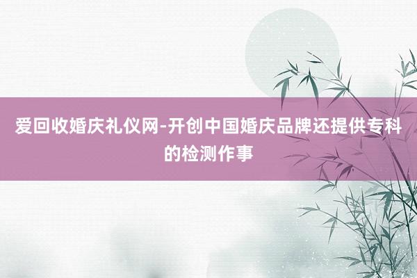 爱回收婚庆礼仪网-开创中国婚庆品牌还提供专科的检测作事